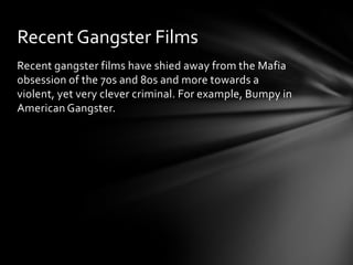 Recent Gangster Films
Recent gangster films have shied away from the Mafia
obsession of the 70s and 80s and more towards a
violent, yet very clever criminal. For example, Bumpy in
American Gangster.
 