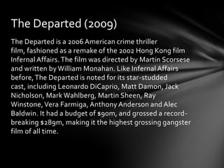 The Departed (2009)
The Departed is a 2006 American crime thriller
film, fashioned as a remake of the 2002 Hong Kong film
Infernal Affairs. The film was directed by Martin Scorsese
and written by William Monahan. Like Infernal Affairs
before, The Departed is noted for its star-studded
cast, including Leonardo DiCaprio, Matt Damon, Jack
Nicholson, Mark Wahlberg, Martin Sheen, Ray
Winstone, Vera Farmiga, Anthony Anderson and Alec
Baldwin. It had a budget of $90m, and grossed a record-
breaking $289m, making it the highest grossing gangster
film of all time.
 