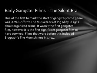 Early Gangster Films – The Silent Era
One of the first to mark the start of gangster/crime genre
was D. W. Griffith's The Musketeers of Pig Alley in 1912
about organized crime. It wasn’t the first gangster
film, however it is the first significant gangster film to
have survived. Films that were before this included
Biograph’s The Moonshiners in 1904.
 