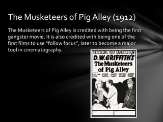 The Musketeers of Pig Alley (1912)
The Musketeers of Pig Alley is credited with being the first
gangster movie. It is also credited with being one of the
first films to use “follow focus”, later to become a major
tool in cinematography.
 
