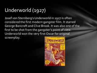 Underworld (1927)
Josef von Sternberg’s Underworld in 1927 is often
considered the first modern gangster film. It starred
George Bancroft and Clive Brook. It was also one of the
first to be shot from the gangster’s point of view.
Underworld won the very first Oscar for original
screenplay.
 