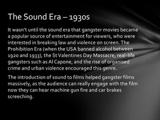 The Sound Era – 1930s
It wasn’t until the sound era that gangster movies became
a popular source of entertainment for viewers, who were
interested in breaking law and violence on screen. The
Prohibition Era (when the USA banned alcohol between
1920 and 1933), the St Valentines Day Massacre, real-life
gangsters such as Al Capone, and the rise of organised
crime and urban violence encouraged this genre.
The introduction of sound to films helped gangster films
massively, as the audience can really engage with the film
now they can hear machine gun fire and car brakes
screeching.
 