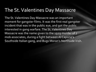 The St. Valentines Day Massacre
The St. Valentines Day Massacre was an important
moment for gangster films. It was the first real gangster
incident that was in the public eye, and got the public
interested in gang warfare. The St. Valentines Day
Massacre was the name given to the 1929 murder of 7
mob associates, during a fight between Al Capone’s
Southside Italian gang, and Bugs Moran’s Northside Irish.
 