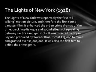 The Lights of New York (1928)
The Lights of New York was reportedly the first “all-
talking” motion picture, and therefore the first sound
gangster film. It enhanced the urban crime dramas of the
time, crackling dialogue and sound effects of squealing
getaway car tires and gunshots. It was directed by Bryan
Foy and produced by Warner Bros. It cost $23,000 to make
and grossed over $1,000,000. It was also the first film to
define the crime genre.
 