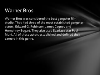 Warner Bros
Warner Bros was considered the best gangster film
studio. They had three of the most established gangster
actors, Edward G. Robinson, James Cagney and
Humphrey Bogart. They also used Scarface star Paul
Muni. All of these actors established and defined their
careers in this genre.
 