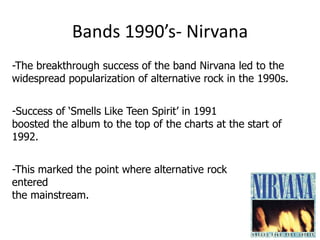 Bands 1990’s- Nirvana
-The breakthrough success of the band Nirvana led to the
widespread popularization of alternative rock in the 1990s.


-Success of ‘Smells Like Teen Spirit’ in 1991
boosted the album to the top of the charts at the start of
1992.


-This marked the point where alternative rock
entered
the mainstream.
 