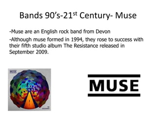 Bands     90’s-21 st     Century- Muse
-Muse are an English rock band from Devon
-Although muse formed in 1994, they rose to success with
their fifth studio album The Resistance released in
September 2009.
 