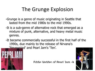 The Grunge Explosion
-Grunge is a genre of music originating in Seattle that
  lasted from the mid 1980s to the mid 1990s.
-It is a sub-genre of alternative rock that emerged as a
   mixture of punk, alternative, and heavy metal music
   genres.
-It became commercially successful in the first half of the
   1990s, due mainly to the release of Nirvana's
   ‘Nevermind’ and Pearl Jam's ‘Ten’.



                    Eddie Vedder of Pearl Jam 
 