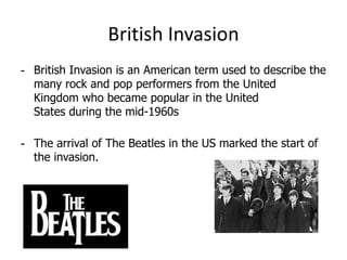 British Invasion
- British Invasion is an American term used to describe the
  many rock and pop performers from the United
  Kingdom who became popular in the United
  States during the mid-1960s

- The arrival of The Beatles in the US marked the start of
  the invasion.
 