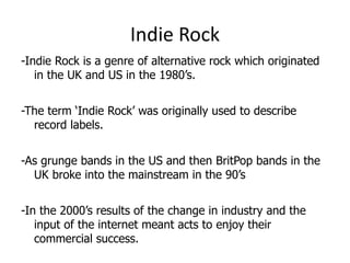 Indie Rock
-Indie Rock is a genre of alternative rock which originated
   in the UK and US in the 1980’s.


-The term ‘Indie Rock’ was originally used to describe
  record labels.


-As grunge bands in the US and then BritPop bands in the
  UK broke into the mainstream in the 90’s


-In the 2000’s results of the change in industry and the
   input of the internet meant acts to enjoy their
   commercial success.
 