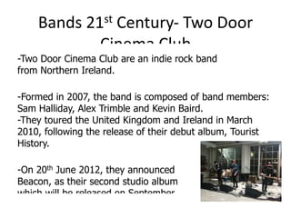 Bands 21st Century- Two Door
            Cinema Club
-Two Door Cinema Club are an indie rock band
from Northern Ireland.

-Formed in 2007, the band is composed of band members:
Sam Halliday, Alex Trimble and Kevin Baird.
-They toured the United Kingdom and Ireland in March
2010, following the release of their debut album, Tourist
History.

-On 20th June 2012, they announced
Beacon, as their second studio album
which will be released on September
 