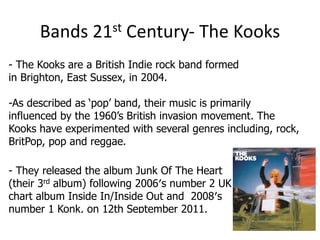 Bands      21 st   Century- The Kooks
- The Kooks are a British Indie rock band formed
in Brighton, East Sussex, in 2004.

-As described as ‘pop’ band, their music is primarily
influenced by the 1960’s British invasion movement. The
Kooks have experimented with several genres including, rock,
BritPop, pop and reggae.

- They released the album Junk Of The Heart
(their 3rd album) following 2006′s number 2 UK
chart album Inside In/Inside Out and 2008′s
number 1 Konk, on 12th September 2011.
 