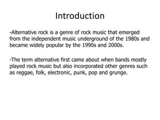 Introduction
-Alternative rock is a genre of rock music that emerged
from the independent music underground of the 1980s and
became widely popular by the 1990s and 2000s.

-The term alternative first came about when bands mostly
played rock music but also incorporated other genres such
as reggae, folk, electronic, punk, pop and grunge.
 