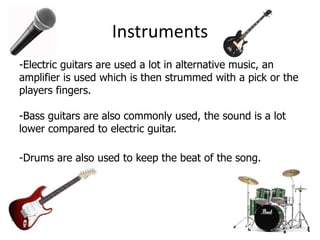 Instruments
-Electric guitars are used a lot in alternative music, an
amplifier is used which is then strummed with a pick or the
players fingers.

-Bass guitars are also commonly used, the sound is a lot
lower compared to electric guitar.

-Drums are also used to keep the beat of the song.
 