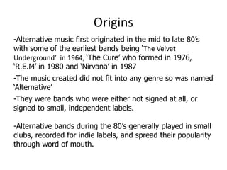 Origins
-Alternative music first originated in the mid to late 80’s
with some of the earliest bands being ‘The Velvet
Underground’ in 1964, ‘The Cure’ who formed in 1976,
‘R.E.M’ in 1980 and ‘Nirvana’ in 1987
-The music created did not fit into any genre so was named
‘Alternative’
-They were bands who were either not signed at all, or
signed to small, independent labels.

-Alternative bands during the 80’s generally played in small
clubs, recorded for indie labels, and spread their popularity
through word of mouth.
 