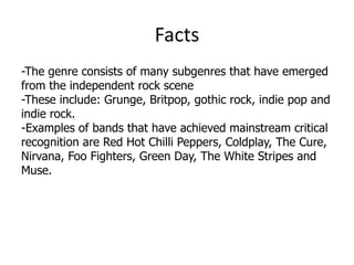 Facts
-The genre consists of many subgenres that have emerged
from the independent rock scene
-These include: Grunge, Britpop, gothic rock, indie pop and
indie rock.
-Examples of bands that have achieved mainstream critical
recognition are Red Hot Chilli Peppers, Coldplay, The Cure,
Nirvana, Foo Fighters, Green Day, The White Stripes and
Muse.
 