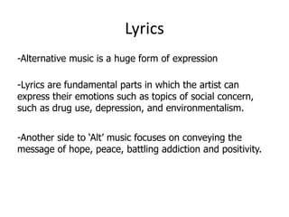 Lyrics
-Alternative music is a huge form of expression

-Lyrics are fundamental parts in which the artist can
express their emotions such as topics of social concern,
such as drug use, depression, and environmentalism.


-Another side to ‘Alt’ music focuses on conveying the
message of hope, peace, battling addiction and positivity.
 