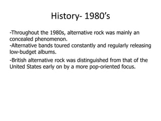 History- 1980’s
-Throughout the 1980s, alternative rock was mainly an
concealed phenomenon.
-Alternative bands toured constantly and regularly releasing
low-budget albums.
-British alternative rock was distinguished from that of the
United States early on by a more pop-oriented focus.
 