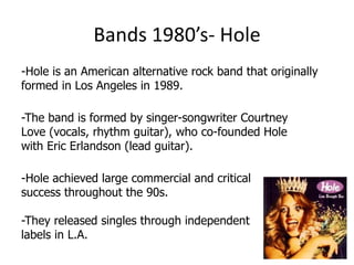 Bands 1980’s- Hole
-Hole is an American alternative rock band that originally
formed in Los Angeles in 1989.

-The band is formed by singer-songwriter Courtney
Love (vocals, rhythm guitar), who co-founded Hole
with Eric Erlandson (lead guitar).

-Hole achieved large commercial and critical
success throughout the 90s.

-They released singles through independent
labels in L.A.
 