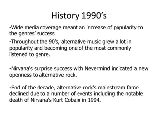 History 1990’s
-Wide media coverage meant an increase of popularity to
the genres’ success
-Throughout the 90’s, alternative music grew a lot in
popularity and becoming one of the most commonly
listened to genre.

-Nirvana's surprise success with Nevermind indicated a new
openness to alternative rock.

-End of the decade, alternative rock's mainstream fame
declined due to a number of events including the notable
death of Nirvana's Kurt Cobain in 1994.
 