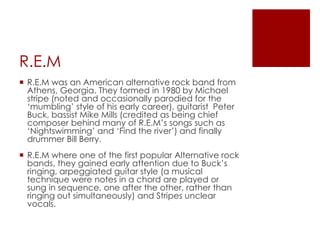 R.E.M
 R.E.M was an American alternative rock band from
  Athens, Georgia. They formed in 1980 by Michael
  stripe (noted and occasionally parodied for the
  „mumbling‟ style of his early career), guitarist Peter
  Buck, bassist Mike Mills (credited as being chief
  composer behind many of R.E.M‟s songs such as
  „Nightswimming‟ and „Find the river‟) and finally
  drummer Bill Berry.
 R.E.M where one of the first popular Alternative rock
  bands, they gained early attention due to Buck‟s
  ringing, arpeggiated guitar style (a musical
  technique were notes in a chord are played or
  sung in sequence, one after the other, rather than
  ringing out simultaneously) and Stripes unclear
  vocals.
 