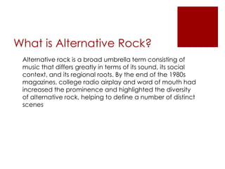 What is Alternative Rock?
 Alternative rock is a broad umbrella term consisting of
 music that differs greatly in terms of its sound, its social
 context, and its regional roots. By the end of the 1980s
 magazines, college radio airplay and word of mouth had
 increased the prominence and highlighted the diversity
 of alternative rock, helping to define a number of distinct
 scenes
 
