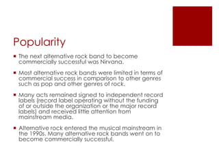 Popularity
 The next alternative rock band to become
  commercially successful was Nirvana.
 Most alternative rock bands were limited in terms of
  commercial success in comparison to other genres
  such as pop and other genres of rock.
 Many acts remained signed to independent record
  labels (record label operating without the funding
  of or outside the organization or the major record
  labels) and received little attention from
  mainstream media.
 Alternative rock entered the musical mainstream in
  the 1990s. Many alternative rock bands went on to
  become commercially successful.
 