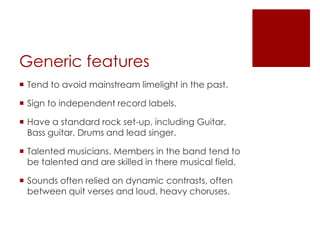 Generic features
 Tend to avoid mainstream limelight in the past.

 Sign to independent record labels.

 Have a standard rock set-up, including Guitar,
  Bass guitar, Drums and lead singer.

 Talented musicians. Members in the band tend to
  be talented and are skilled in there musical field.

 Sounds often relied on dynamic contrasts, often
  between quit verses and loud, heavy choruses.
 