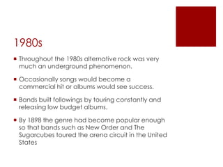 1980s
 Throughout the 1980s alternative rock was very
  much an underground phenomenon.

 Occasionally songs would become a
  commercial hit or albums would see success.

 Bands built followings by touring constantly and
  releasing low budget albums.

 By 1898 the genre had become popular enough
  so that bands such as New Order and The
  Sugarcubes toured the arena circuit in the United
  States
 