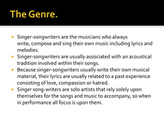    Singer-songwriters are the musicians who always
    write, compose and sing their own music including lyrics and
    melodies.
   Singer-songwriters are usually associated with an acoustical
    tradition involved within their songs.
   Because singer-songwriters usually write their own musical
    material, their lyrics are usually related to a past experience
    consisting of love, compassion or hatred.
   Singer song-writers are solo artists that rely solely upon
    themselves for the songs and music to accompany, so when
    in performance all focus is upon them.
 