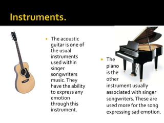    The acoustic
    guitar is one of
    the usual
    instruments
                          The
    used within
    singer                 piano
    songwriters            is the
    music. They            other
    have the ability       instrument usually
    to express any         associated with singer
    emotion                songwriters. These are
    through this           used more for the song
    instrument.            expressing sad emotion.
 