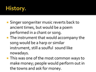    Singer songwriter music reverts back to
    ancient times, but would be a poem
    performed in a chant or song.
   The instrument that would accompany the
    song would be a harp or similar
    instrument, still a soulful sound like
    nowadays.
   This was one of the most common ways to
    make money; people would perform out in
    the towns and ask for money.
 