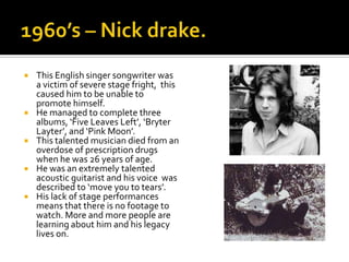    This English singer songwriter was
    a victim of severe stage fright, this
    caused him to be unable to
    promote himself.
   He managed to complete three
    albums, ‘Five Leaves Left’, ‘Bryter
    Layter’, and ‘Pink Moon’.
   This talented musician died from an
    overdose of prescription drugs
    when he was 26 years of age.
   He was an extremely talented
    acoustic guitarist and his voice was
    described to ‘move you to tears’.
   His lack of stage performances
    means that there is no footage to
    watch. More and more people are
    learning about him and his legacy
    lives on.
 