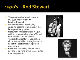    The artist was born 10th January
    1945., and raised in north
    London, England.
   With Rod’s distinctive singing
    voice, he became established in the
    late 1960’s/early 1970’s.
   He launched his solo career in 1969
    with his famous debut album ‘An old
    raincoat won’t let you down’.
   The artist has sold over 100 million
    albums worldwide, causing him to be
    one of the best singer songwriters
    ever known.
   Rod is still producing albums to this
    day and is carrying on his career at his
    mature age of 67.
 