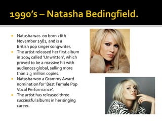    Natasha was on born 26th
    November 1981, and is a
    British pop singer songwriter.
   The artist released her first album
    in 2004 called ‘Unwritten’, which
    proved to be a massive hit with
    audiences global, selling more
    than 2.3 million copies.
   Natasha won a Grammy Award
    nomination for ‘Best Female Pop
    Vocal Performance’.
   The artist has released three
    successful albums in her singing
    career.
 