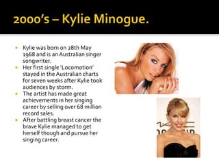    Kylie was born on 28th May
    1968 and is an Australian singer
    songwriter.
   Her first single ‘Locomotion’
    stayed in the Australian charts
    for seven weeks after Kylie took
    audiences by storm.
   The artist has made great
    achievements in her singing
    career by selling over 68 million
    record sales.
   After battling breast cancer the
    brave Kylie managed to get
    herself though and pursue her
    singing career.
 