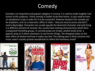 Comedy
Comedy is an important and popular category in cinema, it is used to evoke laughter and
humor to the audience. I think comedy is harder to do than horror as you need to have
an exceptional script in order for it to be successful. However locations for comedy can
be anywhere, such as a classroom, office or town – they are easy to access and don’t
need a big budget. Characters are usually equally the dominant character and each bring
in a different element of comedy. You usually have clashing characteristics which form
unexpected friendship groups. In comedy props are simple, alcohol tends to be a
popular prop as it allows characters to say funnier things. The Hangover plays on the
after effect of alcohol and how it makes you feel. The editing pace is fairly constant and
music used is usually up beat soundtracks to reflect the humorous mood.
 