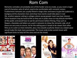 Rom Com
Romantic comedies are probably one of the harder ones to create, as you need a larger
cast of characters who of which need to be comfortable with romantic scenes.
Furthermore romcoms are usually filmed in large cities and towns to give the audience a
background the characters lives and show how events could take place in real
life, another popular setting is colleges where young people meet new love interest.
These locations may be hard to film as they are in pubic areas so may disturb members
of the public and would have to ask for permission before filming. Prop such as
flowers, chocolate and letters are used in romcoms to show the romantic side, all of
these are very easy to source. As for the editing pace it tends to be slower than other
films as it is seen as more romantic, plus a kiss would usually be shown so a slower pace
would make this look more passionate. The music ends to be current music with
significant lyrics to help tell the story and set the mood.
 