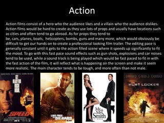 Action
Action films consist of a hero who the audience likes and a villain who the audience dislikes.
Action films would be hard to create as they use lots of props and usually have locations such
as cities and often tend to go abroad. As for props they tend to
be, cars, planes, boats, helicopters, bombs, guns and many more, which would obviously be
difficult to get our hands on to create a professional looking film trailer. The editing pace is
generally constant until it gets to the action filled scene where it speeds up significantly to fit
the mood. To go with this fast pace sound effects such as gun shots, explosions and car noises
tend to be used, while a sound track is being played which would be fast paced to fit in with
the fast action of the film, it will reflect what is happening on the screen and make it seem
more realistic. The main character tends to be tough, and more often than not male.
 