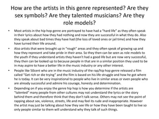 How are the artists in this genre represented? Are they
     sex symbols? Are they talented musicians? Are they
                          role models?
•    Most artists in the hip hop genre are portrayed to have had a “hard life” as they often speak
     in their lyrics about how they had nothing and now they are successful in what they do. Also
     they speak about bad times they have had (the loss of loved ones or jail time) and how they
     have turned their life around.
•    Also artists that were brought up in “rough” areas and they often speak of growing up and
     how they represent and take pride in their area. So they then can be seen as role models to
     the youth if they understand artists they haven’t had a good life but are now very successful,
     they then can be looked up to because people in that are in a similar position they used to be
     in may aspire to have a better life in the music industry or any other interest.
•    People like 50cent who are in the music industry of the rap/hip hop genre released a film
     called “Get rich or die trying” and the film is based on his life struggle and how he got where
     he is today. It can be very inspirational to people who live in similar areas or even people who
     are already successful and admire his courage, honesty and determination.
•    Depending on if you enjoy the genre hip hop is how you determine if the artists are
     “talented” many people from other cultures may not understand the lyrics or the story
     behind them and therefore think that they don’t talk sense. Others may not see the point of
     rapping about sex, violence, streets, life and may feel its rude and inappropriate. However
     the artist may just be talking about how they see life or how they have been taught to live so
     only people similar to them will understand why they talk of such things.
 