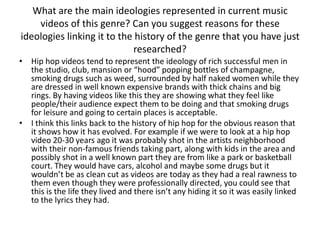 What are the main ideologies represented in current music
    videos of this genre? Can you suggest reasons for these
ideologies linking it to the history of the genre that you have just
                            researched?
• Hip hop videos tend to represent the ideology of rich successful men in
  the studio, club, mansion or “hood” popping bottles of champagne,
  smoking drugs such as weed, surrounded by half naked women while they
  are dressed in well known expensive brands with thick chains and big
  rings. By having videos like this they are showing what they feel like
  people/their audience expect them to be doing and that smoking drugs
  for leisure and going to certain places is acceptable.
• I think this links back to the history of hip hop for the obvious reason that
  it shows how it has evolved. For example if we were to look at a hip hop
  video 20-30 years ago it was probably shot in the artists neighborhood
  with their non-famous friends taking part, along with kids in the area and
  possibly shot in a well known part they are from like a park or basketball
  court. They would have cars, alcohol and maybe some drugs but it
  wouldn’t be as clean cut as videos are today as they had a real rawness to
  them even though they were professionally directed, you could see that
  this is the life they lived and there isn’t any hiding it so it was easily linked
  to the lyrics they had.
 