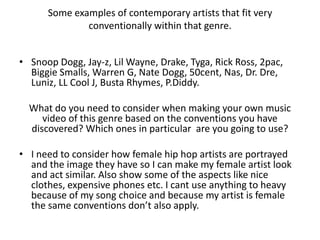 Some examples of contemporary artists that fit very
              conventionally within that genre.


• Snoop Dogg, Jay-z, Lil Wayne, Drake, Tyga, Rick Ross, 2pac,
  Biggie Smalls, Warren G, Nate Dogg, 50cent, Nas, Dr. Dre,
  Luniz, LL Cool J, Busta Rhymes, P.Diddy.

  What do you need to consider when making your own music
     video of this genre based on the conventions you have
  discovered? Which ones in particular are you going to use?

• I need to consider how female hip hop artists are portrayed
  and the image they have so I can make my female artist look
  and act similar. Also show some of the aspects like nice
  clothes, expensive phones etc. I cant use anything to heavy
  because of my song choice and because my artist is female
  the same conventions don’t also apply.
 