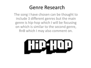 Genre Research
The song I have chosen can be thought to
 include 3 different genres but the main
 genre is hip-hop which I will be focusing
 on which is similar to the second genre,
   RnB which I may also comment on.
 