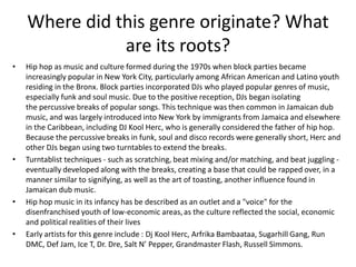 Where did this genre originate? What
               are its roots?
•   Hip hop as music and culture formed during the 1970s when block parties became
    increasingly popular in New York City, particularly among African American and Latino youth
    residing in the Bronx. Block parties incorporated DJs who played popular genres of music,
    especially funk and soul music. Due to the positive reception, DJs began isolating
    the percussive breaks of popular songs. This technique was then common in Jamaican dub
    music, and was largely introduced into New York by immigrants from Jamaica and elsewhere
    in the Caribbean, including DJ Kool Herc, who is generally considered the father of hip hop.
    Because the percussive breaks in funk, soul and disco records were generally short, Herc and
    other DJs began using two turntables to extend the breaks.
•   Turntablist techniques - such as scratching, beat mixing and/or matching, and beat juggling -
    eventually developed along with the breaks, creating a base that could be rapped over, in a
    manner similar to signifying, as well as the art of toasting, another influence found in
    Jamaican dub music.
•   Hip hop music in its infancy has be described as an outlet and a "voice" for the
    disenfranchised youth of low-economic areas, as the culture reflected the social, economic
    and political realities of their lives
•   Early artists for this genre include : Dj Kool Herc, Arfrika Bambaataa, Sugarhill Gang, Run
    DMC, Def Jam, Ice T, Dr. Dre, Salt N’ Pepper, Grandmaster Flash, Russell Simmons.
 