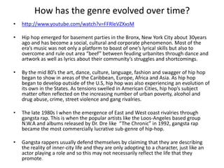 How has the genre evolved over time?
•   http://www.youtube.com/watch?v=FFRleVZXxsM

•   Hip hop emerged for basement parties in the Bronx, New York City about 30years
    ago and has become a social, cultural and corporate phenomenon. Most of the
    era’s music was not only a platform to boast of one’s lyrical skills but also to
    overcome and rule out area “beef” between feuding urbanites through dance and
    artwork as well as lyrics about their community’s struggles and shortcomings.

•   By the mid 80’s the art, dance, culture, language, fashion and swagger of hip hop
    began to show in areas of the Caribbean, Europe, Africa and Asia. As hip hop
    began to develop outside of the U.S, hip hop was also experiencing an evolution of
    its own in the States. As tensions swelled in American Cities, hip hop’s subject
    matter often reflected on the increasing number of urban poverty, alcohol and
    drug abuse, crime, street violence and gang rivalries.

•   The late 1980s I when the emergence of East and West coast rivalries through
    gangsta rap. This is when the popular artists like the Loos-Angeles based group
    N.W.A and albums released by Dr. Dre like “The Chronic” in 1992, gangsta rap
    became the most commercially lucrative sub-genre of hip-hop.

•   Gangsta rappers usually defend themselves by claiming that they are describing
    the reality of inner-city life and they are only adopting to a character, just like an
    actor playing a role and so this may not necessarily reflect the life that they
    promote.
 