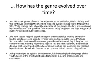 ... How has the genre evolved over
                    time?
•   Just like other genres of music that experienced an evolution, so did hip hop and
    this continues to reflect the changing lives and audiences it spoke to through the
    90’s. While hip hop talks about the rough life of the streets, the lyris are countered
    by a manifesto of “the good life.” For many of today’s rappers, the days are gone of
    public housing and public assistance.

•   And now todays rappers pop champagne, wear expensive jewelry, drive fully-
    loaded sports cars, and spend evenings with multiple double-jointed Victoria
    Secret models that would have never given them the time of day if they had not
    come to riches. Now hip hop music appeals to a broader audience, media critics
    do ague that socially and politically conscious hip hop has long been disregarded
    by mainstream America in favor of more commercialized rap and bling culture.

•   As hip hop reigns as a global phenomenon, it is increasingly the language of the
    youth. Much of the third world has adopted it as a means of resistance and
    expression.
 