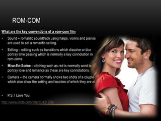 ROM-COM
What are the key conventions of a rom-com film
•   Sound – romantic soundtrack using harps, violins and pianos
    are used to set a romantic setting.
•   Editing – editing such as transitions which dissolve or blur
    portray time passing which is normally a key connotation in
    rom-coms.
•   Mise-En-Scéne – clothing such as red is normally word to
    portray love and romance as these are key connotations.
•   Camera – the camera normally shows two shots of a couple
    which also show the setting and location of which they are at.


•   P.S. I Love You
http://www.imdb.com/title/tt0431308/
 