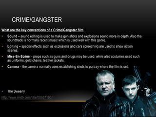 CRIME/GANGSTER
What are the key conventions of a Crime/Gangster film
•   Sound – sound editing is used to make gun shots and explosions sound more in depth. Also the
    soundtrack is normally recent music which is used well with this genre.
•   Editing – special effects such as explosions and cars screeching are used to show action
    scenes.
•   Mise-En-Scéne – props such as guns and drugs may be used, while also costumes used such
    as uniforms, gold chains, leather jackets.
•   Camera – the camera normally uses establishing shots to portray where the film is set.




•   The Sweeny
http://www.imdb.com/title/tt0857190/
 