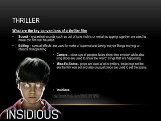 THRILLER
What are the key conventions of a thriller film
•   Sound – orchestral sounds such as out of tune violins or metal scrapping together are used to
    make the film feel haunted.
•   Editing – special effects are used to make a ‘supernatural being’ maybe things moving or
    objects disappearing.
                            • Camera – close ups of peoples faces show their emotion while also
                              long shots are used to show the ‘weird’ things that are happening.
                            • Mise-En-Scéne– props are used a lot in thrillers, these help set the
                              era the film was set and also unusual props are used to set the scene.




                            • Insidious
                            http://www.imdb.com/title/tt1591095/
 