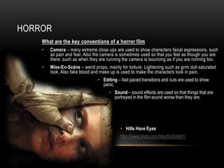 HORROR
    What are the key conventions of a horror film
    •   Camera – many extreme close ups are used to show characters facial expressions, such
        as pain and fear. Also the camera is sometimes used so that you feel as though you are
        there, such as when they are running the camera is bouncing as if you are running too.
    •   Mise-En-Scéne – weird props, mainly for torture. Lightening such as grim dull saturated
        look. Also fake blood and make up is used to make the characters look in pain.
                                 • Editing – fast paced transitions and cuts are used to show
                                   panic.
                                       • Sound – sound effects are used so that things that are
                                         portrayed in the film sound worse than they are.




                                             • Hills Have Eyes
                                             http://www.imdb.com/title/tt0454841/
 